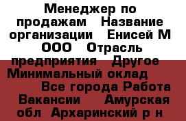 Менеджер по продажам › Название организации ­ Енисей-М, ООО › Отрасль предприятия ­ Другое › Минимальный оклад ­ 100 000 - Все города Работа » Вакансии   . Амурская обл.,Архаринский р-н